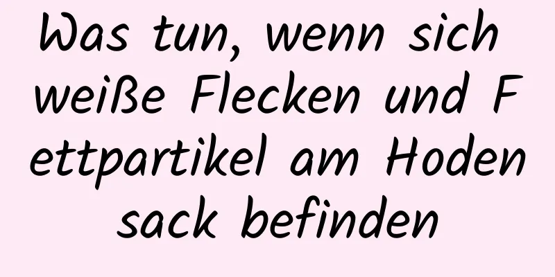 Was tun, wenn sich weiße Flecken und Fettpartikel am Hodensack befinden