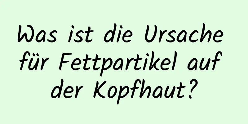 Was ist die Ursache für Fettpartikel auf der Kopfhaut?