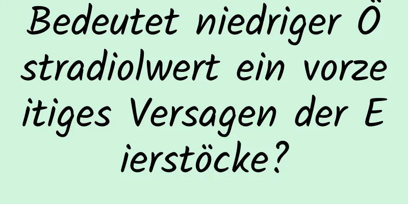 Bedeutet niedriger Östradiolwert ein vorzeitiges Versagen der Eierstöcke?