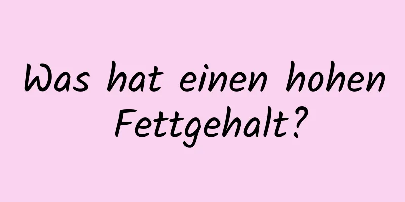 Was hat einen hohen Fettgehalt?