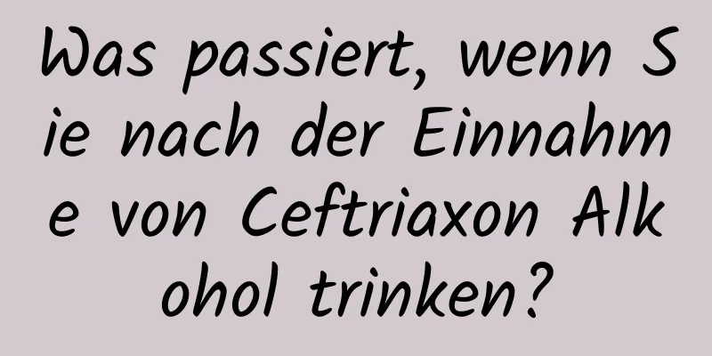 Was passiert, wenn Sie nach der Einnahme von Ceftriaxon Alkohol trinken?