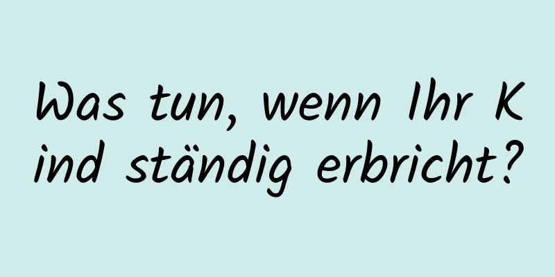 Was tun, wenn Ihr Kind ständig erbricht?