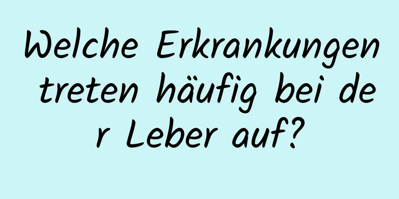 Welche Erkrankungen treten häufig bei der Leber auf?