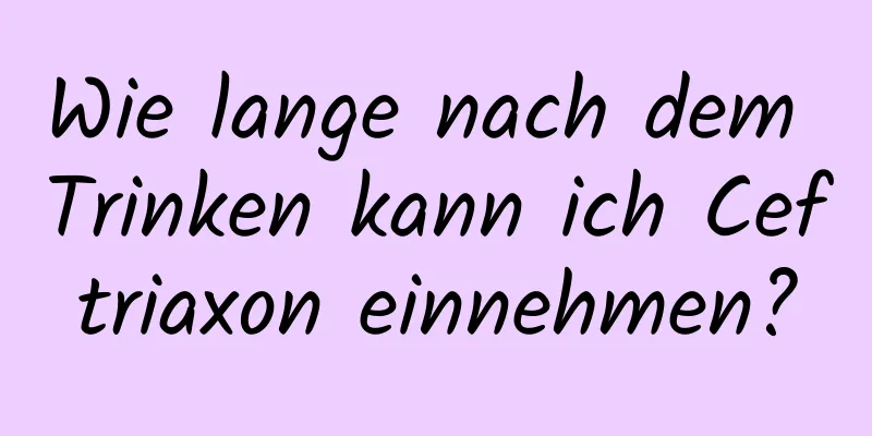 Wie lange nach dem Trinken kann ich Ceftriaxon einnehmen?