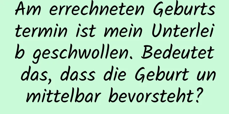 Am errechneten Geburtstermin ist mein Unterleib geschwollen. Bedeutet das, dass die Geburt unmittelbar bevorsteht?