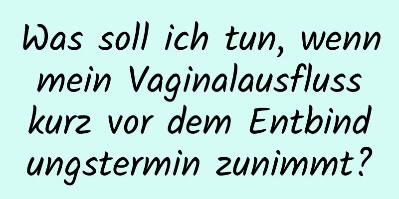 Was soll ich tun, wenn mein Vaginalausfluss kurz vor dem Entbindungstermin zunimmt?