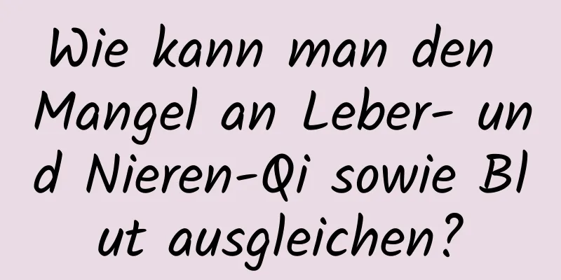 Wie kann man den Mangel an Leber- und Nieren-Qi sowie Blut ausgleichen?