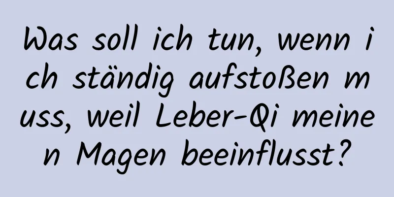 Was soll ich tun, wenn ich ständig aufstoßen muss, weil Leber-Qi meinen Magen beeinflusst?