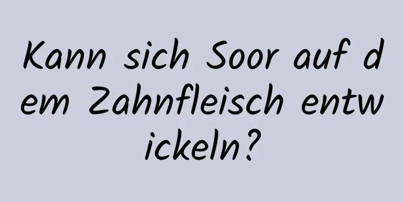 Kann sich Soor auf dem Zahnfleisch entwickeln?