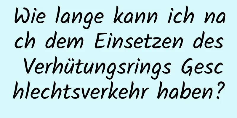 Wie lange kann ich nach dem Einsetzen des Verhütungsrings Geschlechtsverkehr haben?