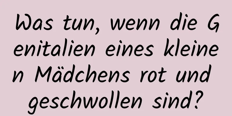 Was tun, wenn die Genitalien eines kleinen Mädchens rot und geschwollen sind?