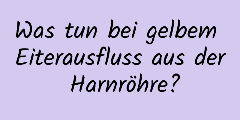 Was tun bei gelbem Eiterausfluss aus der Harnröhre?