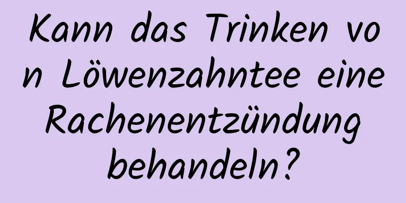 Kann das Trinken von Löwenzahntee eine Rachenentzündung behandeln?