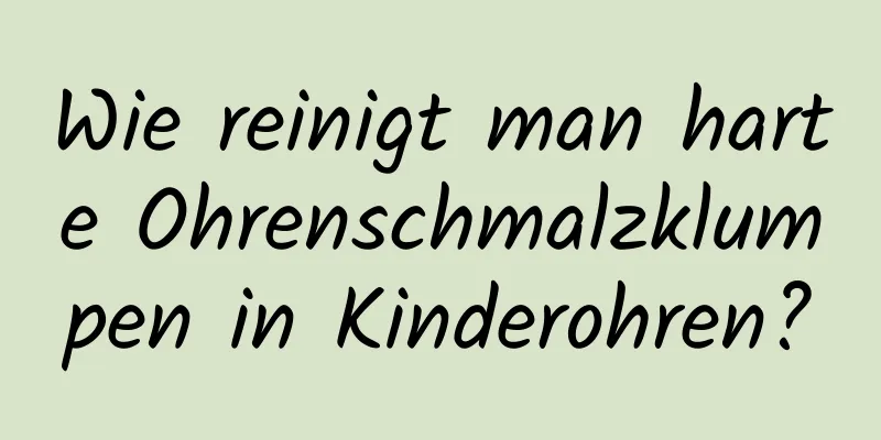 Wie reinigt man harte Ohrenschmalzklumpen in Kinderohren?