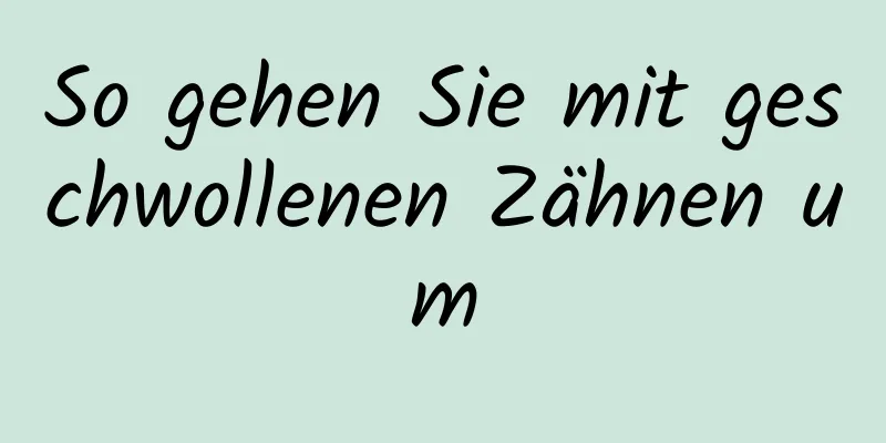 So gehen Sie mit geschwollenen Zähnen um