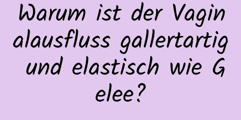 Warum ist der Vaginalausfluss gallertartig und elastisch wie Gelee?