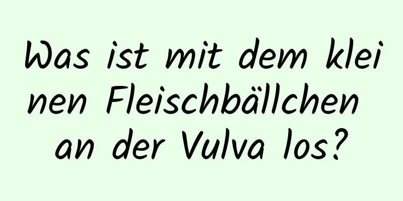 Was ist mit dem kleinen Fleischbällchen an der Vulva los?