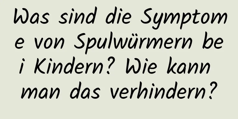 Was sind die Symptome von Spulwürmern bei Kindern? Wie kann man das verhindern?