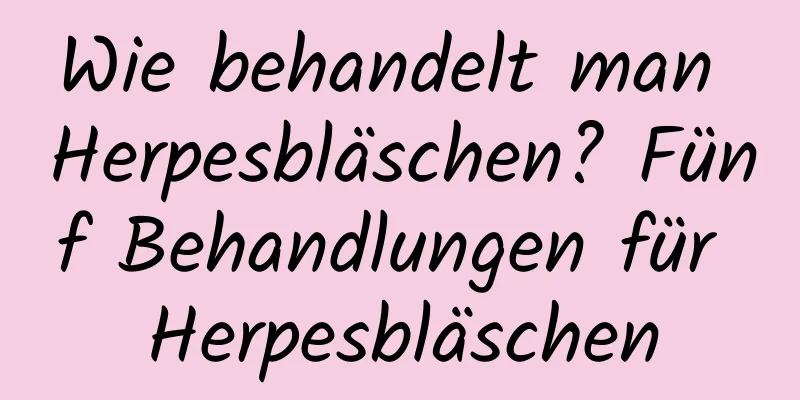 Wie behandelt man Herpesbläschen? Fünf Behandlungen für Herpesbläschen