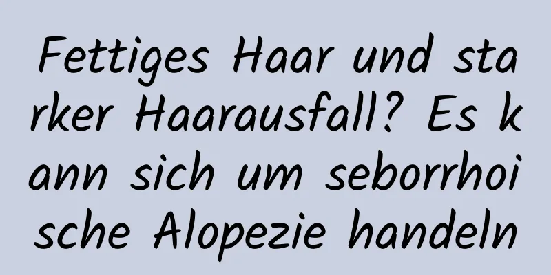 Fettiges Haar und starker Haarausfall? Es kann sich um seborrhoische Alopezie handeln