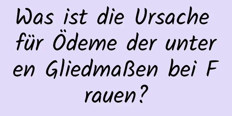 Was ist die Ursache für Ödeme der unteren Gliedmaßen bei Frauen?