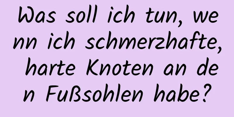 Was soll ich tun, wenn ich schmerzhafte, harte Knoten an den Fußsohlen habe?