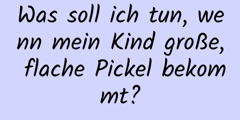 Was soll ich tun, wenn mein Kind große, flache Pickel bekommt?