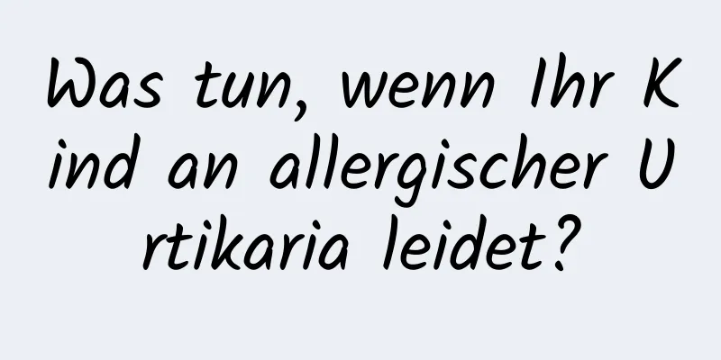 Was tun, wenn Ihr Kind an allergischer Urtikaria leidet?