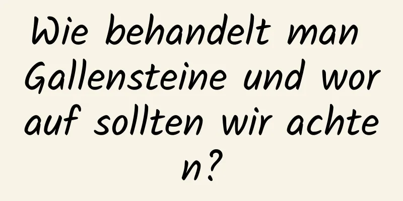 Wie behandelt man Gallensteine ​​und worauf sollten wir achten?