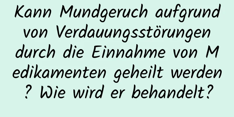 Kann Mundgeruch aufgrund von Verdauungsstörungen durch die Einnahme von Medikamenten geheilt werden? Wie wird er behandelt?