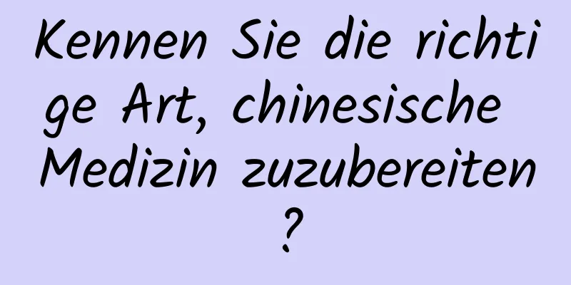 Kennen Sie die richtige Art, chinesische Medizin zuzubereiten?