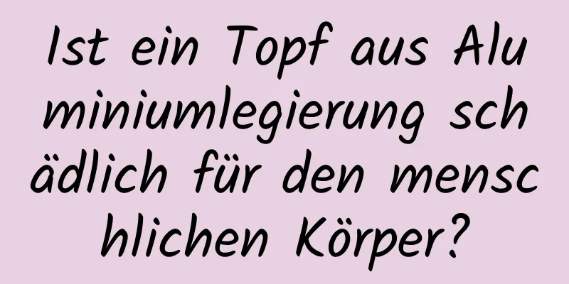 Ist ein Topf aus Aluminiumlegierung schädlich für den menschlichen Körper?