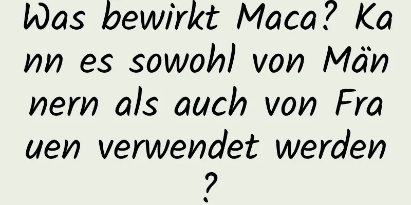 Was bewirkt Maca? Kann es sowohl von Männern als auch von Frauen verwendet werden?