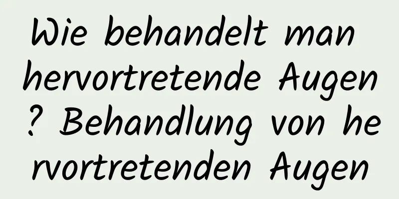 Wie behandelt man hervortretende Augen? Behandlung von hervortretenden Augen