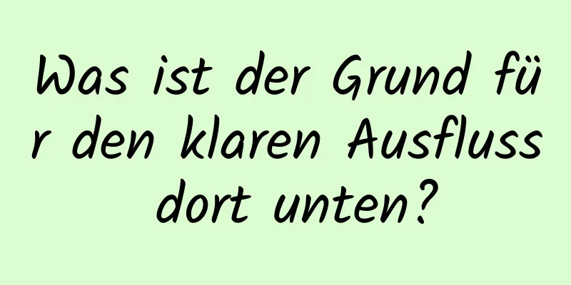 Was ist der Grund für den klaren Ausfluss dort unten?