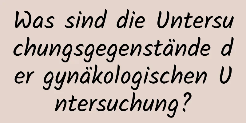 Was sind die Untersuchungsgegenstände der gynäkologischen Untersuchung?