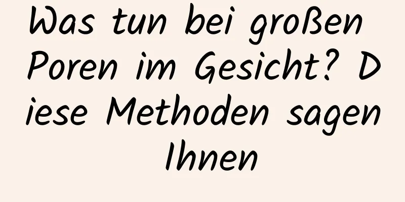 Was tun bei großen Poren im Gesicht? Diese Methoden sagen Ihnen