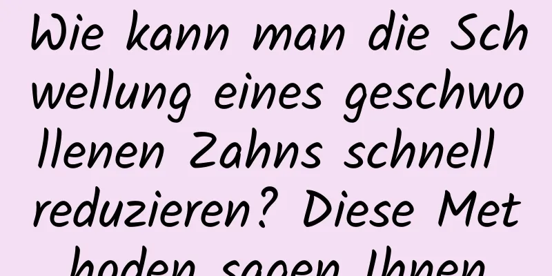 Wie kann man die Schwellung eines geschwollenen Zahns schnell reduzieren? Diese Methoden sagen Ihnen