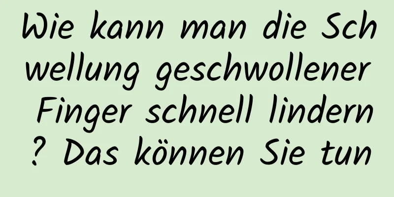 Wie kann man die Schwellung geschwollener Finger schnell lindern? Das können Sie tun