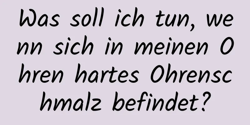 Was soll ich tun, wenn sich in meinen Ohren hartes Ohrenschmalz befindet?