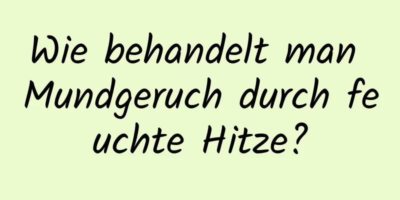 Wie behandelt man Mundgeruch durch feuchte Hitze?