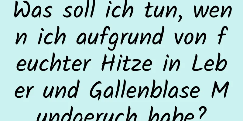 Was soll ich tun, wenn ich aufgrund von feuchter Hitze in Leber und Gallenblase Mundgeruch habe?