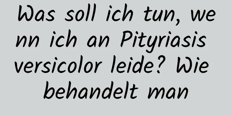 Was soll ich tun, wenn ich an Pityriasis versicolor leide? Wie behandelt man