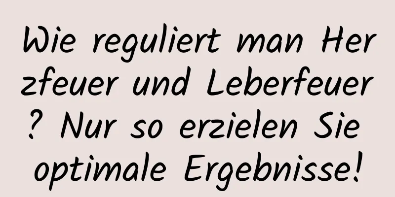 Wie reguliert man Herzfeuer und Leberfeuer? Nur so erzielen Sie optimale Ergebnisse!