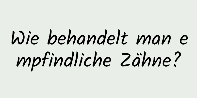 Wie behandelt man empfindliche Zähne?