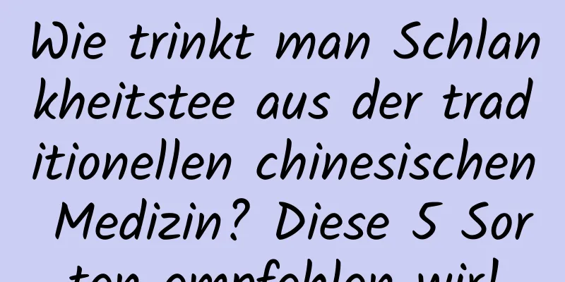 Wie trinkt man Schlankheitstee aus der traditionellen chinesischen Medizin? Diese 5 Sorten empfehlen wir!