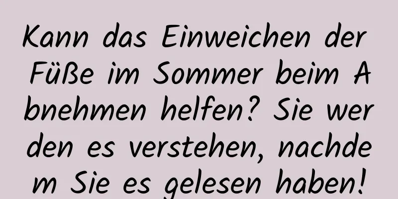 Kann das Einweichen der Füße im Sommer beim Abnehmen helfen? Sie werden es verstehen, nachdem Sie es gelesen haben!