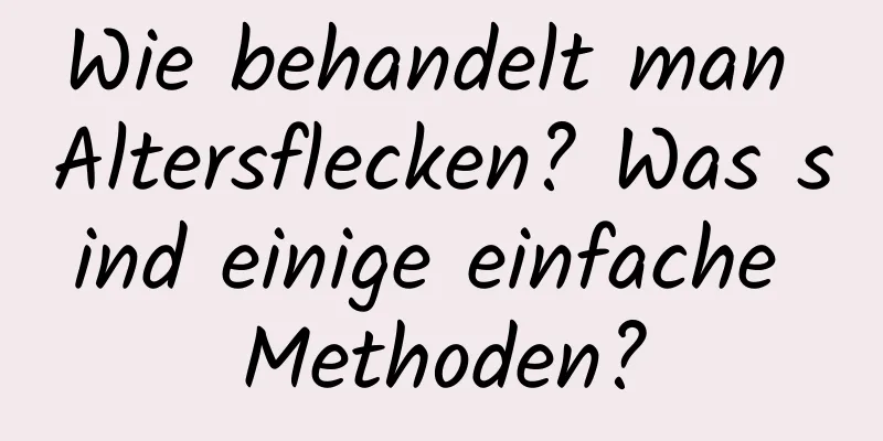 Wie behandelt man Altersflecken? Was sind einige einfache Methoden?