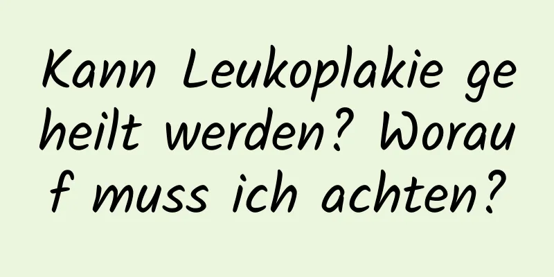 Kann Leukoplakie geheilt werden? Worauf muss ich achten?