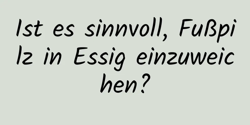 Ist es sinnvoll, Fußpilz in Essig einzuweichen?